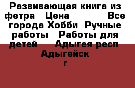 Развивающая книга из фетра › Цена ­ 7 000 - Все города Хобби. Ручные работы » Работы для детей   . Адыгея респ.,Адыгейск г.